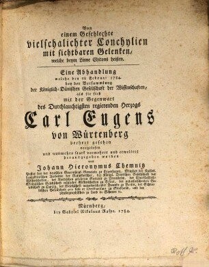Von einem Geschlechte vielschalichter Conchylien mit sichtbaren Gelenken, welche beym Linne Chitons heißen : Eine Abhandlung welche den 18 Februar 1784. bey der Versammlung der Königlich-Dänischen Gesellschaft der Wissenschaften, als sie sich mit der Gegenwart des Durchlauchtigsten regierenden Herzogs Carl Eugens von Würtenberg beehret gesehen vorgelesen und nunmehro stark vermehret und erweitert herausgegeben worden