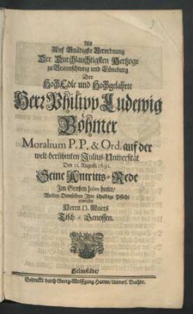 Als Auf Gnädigste Verordnung Der Durchlauchtigsten Hertzoge zu Braunschweig und Lüneburg Der HochEdle und Hochgelahrte Herr Philipp Ludewig Böhmer Moralium P. P. & Ord. auf der welt-berühmten Julius-Universität Den 11. Augusti 1691. Seine Antritts-Rede Im Großen Juleo hielte