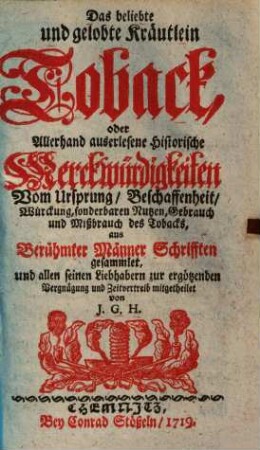 Das beliebte und gelobte Kräutlein Toback, oder allerhand auserlesene historische Merckwürdigkeiten vom Ursprung, Beschaffenheit, Würckung, sonderbaren Nutzen, Gebrauch und Mißbrauch des Tobacks : aus berühmter Männer Schrifften gesammlet, und allen seinen Liebhabern zur ergötzenden Vergnügung und Zeitvertreib mitgetheilet