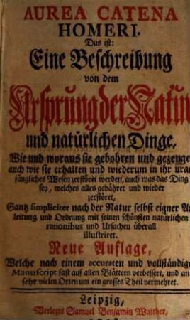 Aurea Catena Homeri. Das ist: Eine Beschreibung von dem Ursprung der Natur und natürlichen Dinge : Wie und woraus sie gebohren und gezeuget, auch wie sie erhalten und wiederum in ihr uranfängliches Wesen zerstöret werden, auch was das Ding sey, welches alles gebähret und wieder zerstöret, Gantz simpliciter nach der Natur selbst eigner Anleitung und Ordnung mit seinen schönsten natürlichen rationibus und Ursachen überall illustriret