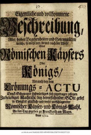 Eigentliche und vollkommene Beschreibung, Aller hohen Begebenheiten und Solennitäten, welche, so wohl vor- in- und nach der Wahl Eines Römischen Käisers Oder Königs, Als auch bey dem Crönungs-Actu Denck- Schau- und Leßwürdiges, sich zuzutragen pflegen : Zu beliebiger Nachricht, bey bevorstehender, Gott gebe! in Einigkeit glücklich- und wohl-ausschlagender Römischer Käyser- und Königs-Wahl