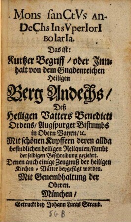 Mons sanctvs Andechs In svperiori Boiaria : Das ist: Kurtzer Begriff, oder Innhalt von dem Gnadenreichen Heiligen Berg Andechs, Deß Heiligen Vatters Benedicti Ordens, Augspurger Bistumbs in Obern Bayrn, [et]c. ; Mit schönen Kupffern deren allda befindlichen heiligen Reliquien, sambt derselbigen Beschreibung geziehrt ; Denen auch einige Zeugnuß der heiligen Kirchen-Vätter beygefügt worden