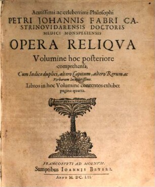 Acutissimi ac Celeberrimi Philosophi Petri Johannis Fabri Castrino Vidarensis Doctoris Medici Monspeliensis Operum Voluminibus duobus exhibitorum Volumen ..., 2. Acutissimi ac celeberrimi Philosophi Petri Johannis Fabri ... Opera Reliqva Volumine hoc posteriore comprehensa : Cum Indice duplici, altero Capitum, altero Rerum ac Verborum locupletissimo. Libros in hoc Volumine contentos exhibet pagina quarta
