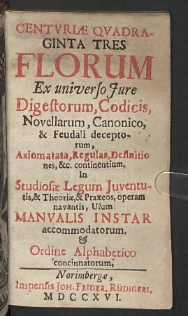 Centvriae Qvadraginta Tres Florum Ex universo Jure Digestorum, Codicis, Novellarum, Canonico, & Feudali deceptorum, Axiomatata, Regulas, Definitiones, &c. continentium : In Studiosae Legum Iuventutis, & Theoriae, & Praxeos, operam navantis, Usum Manualis Instar accommodatorum. & Ordine Alphabetico concinnatorum