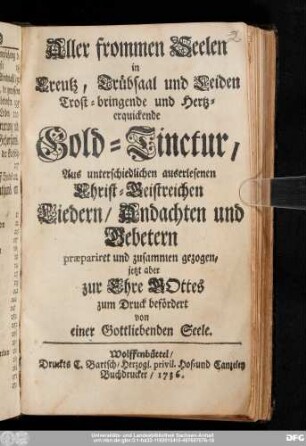 [1]: Aller frommen Seelen in Creutz, Trübsaal und Leiden Trost-bringende und Hertzerquickende Gold-Tinctur : Aus unterschiedlichen auserlesenen Christ-Geistreichen Liedern/ Andachten und Gebetern præpariret und zusammen gezogen/ jetzt aber zur Ehre Gottes zum Druck befördert von einer Gottliebenden Seele