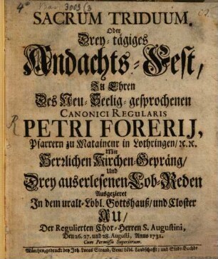 Sacrum Triduum. Oder Drey-tägiges Andachts-Fest, Zu Ehren Des Neu-Seelig-gesprochenen Canonici Regularis Petri Forerij, Pfarrern zu Mataincur in Lothringen, [et]c. [et]c. : Mit Herrlichen Kirchen-Gepräng, Und Drey auserlesenen Lob-Reden Ausgezieret In dem uralt-Löbl. Gottshauß, und Closter Au, Der Regulierten Chor-Herren S. Augustini, Den 26. 27. und 28. Augusti, Anno 1731.