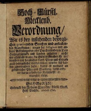 Hoch-Fürstl. Mecklenb. Verordnung, Wie es bey instehenden besorglichen grassirenden Seuchen und ansteckenden Kranckheiten, wegen der Passagierer und anderer Ankommenden oder Durchreisenden, in Dero Hertzogthümern und Landen zuhalten : auch, wie allenfals, wann, da Gott in Gnaden für sey, dieselben mit dergleichen Land-Plage und Straffe auch heimgesuchet werden solten, einjeder sich darbey zuverwahren habe, damit es niemand an gebührlicher Pfleg- und Wartung, samt anderer darzu erforderten Nohtturfft, ermanglen möge ; [... gegeben in Unser Vestung Schwerin, den 30. Decembr. Anno 1709.]