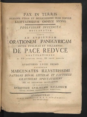 Pax In Terris Profanis Etiam Et Bellicosissimis Olim Populis Exoptatissimum Omnium Munus : Prolusione Succincta Declaratur Simul Ad Audiendam Orationem Panegyricam Inter Publicas Et Sollemnes De Pace Reduce Gratulationes D. VII Ianuar. Hora III Post Merid. In Auditorio Lycei Primo Habendam Maecenates Illustrissimi Patroni Bonar. Litterar. Et Fautores Gravissimi Spectatissimi Pie Ac Decenter Invitantur