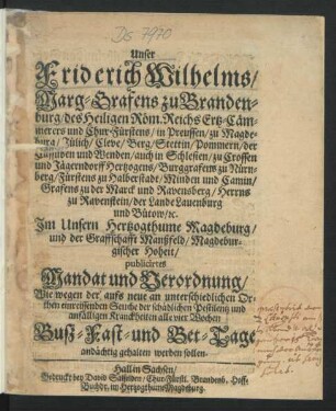 Unser Friderich Wilhelms/ Marg-Grafens zu Brandenburg/ des Heiligen Röm. Reichs Ertz-Cämmerers und Chur-Fürstens ... Im Unsern Hertzogthume Magdeburg/ und der Graffschafft Manßfeld/ Magdeburgischer Hoheit/ pulicirtes Mandat und Verordnung/ Wie wegen der aufs neue an unterschiedlichen Orthen einreissenden Seuche der schädlichen Pestilentz und anfälligen Kranckheiten alle vier Wochen Buß- Fast- und Bet-Tage andächtig gehalten werden sollen : [Gegeben zu Halle/ den 20. Julij Anno 1681.]