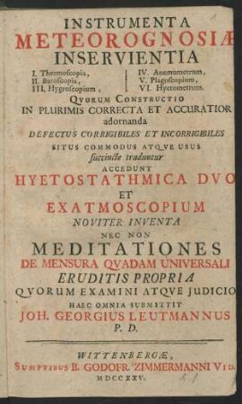 Instrumenta Meteorognosiae Inservientia I. Thermoscopia, II. Baroscopia, III. Hygroscopium, IV. Anemometrum, V. Plagoscopium, VI. Hyetometrum : Qvorum Constructio In Plurimis Correcta Et Accuratior adornanda Defectus Corrigibiles Et Incorrigibiles Situs Commodus Atqve Usus succinte traduntur Accedunt Hyetostathmica Dvo Et Exatmoscopium Noviter Inventa Nec Non Meditationes De Mensura Qvadam Universali Eruditis Propria