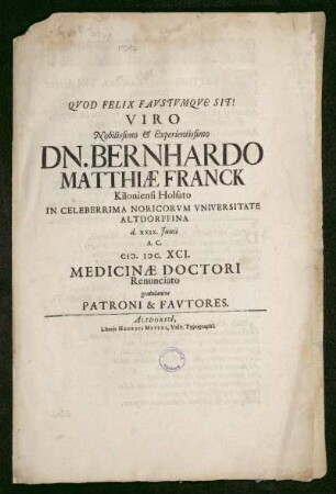 Quod Felix Faustumque Sit! Viro Nobilissimo & Experientissimo Dn. Bernhardo Matthiae Franck Kiloniensi Holsato In Celeberrima Noricorum Universitate Altdorffina d. XXIX. Junii A.C. M.DC. XCI. Medicinae Doctori Renunciato gratulantus Patroni & Fautores