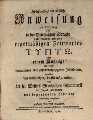 Höchstnöthige und nützliche Anweisung zur Erlernung des in der Griechischen Sprache zum Grunde gelegten regelmäßigen Zeitwortes Typtō : nebst einem Anhange von denen contrahirten oder zusammengezogenen Zeitwörtern, ingleichen von denjenigen, die sich auf ... endigen, nach des sel. Wellers Griechischen Grammatik der Jugend zum Besten mit beygefügten Tabellen catechetisch vorgestellet