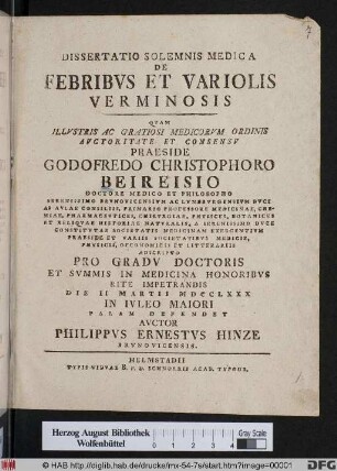 Dissertatio Solemnis Medica De Febribvs Et Variolis Verminosis : Qvam Illvstris Ac Gratiosi Medicorvm Ordinis Avctoritate Et Consensv Praeside Godofredo Christophoro Beireisio Doctore Medico Et Philosopho ... Pro Gradv Doctoris Et Svmmis In Medicina Honoribvs Rite Impetrandis Die II Martii MDCCLXXX In Ivleo Maiori Palam Defendet Avctor Philippvs Ernestvs Hinze Brvnovicensis