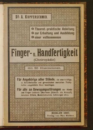 Theoretisch-praktische Anleitung zur Erhaltung und Ausbildung einer vollkommenen Finger- und Handfertigkeit (Cheiropädie) : für Angehörige aller Stände, die eine kräftige, zu künstlerischen und gewerblichen manuellen Thätigkeiten ausgebildete Hand benöthigen, oder überhaupt mit Handarbeit jeder Art ihr Brod sich verdienen müssen ; für alle an Bewegungsstörungen der Hände und Finger Leidende (Neurosen [Schreib- etc. Krampf] nervöses Zittern, Muskelschwäche, Lähmungen, etc.)