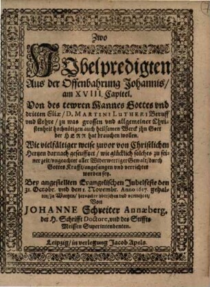 Zwo Jubelpredigten Aus der Offenbahrung Johannis, am XVIII. Capitel. Von des tewren Manns Gottes vnd [und] dritten Eliae, D. Martini Lutheri Beruff vnd [und] Lehre, zu was grossen vnd [und] allgemeiner Christenheit hochnötigen auch heilsamen Werck ihn Gott der Herr hat brauchen wollen : Wie vielfältiger weise zuvor von Christlichen Hertzen darnach geseufftzet ... ; Bey angestellten Evangelischen Jubelfeste den 31. Octobr. vnd den 1. Novembr. Anno 1617. gehalten, zu Wurtzen, hernacher vbersehen vnd vermehret
