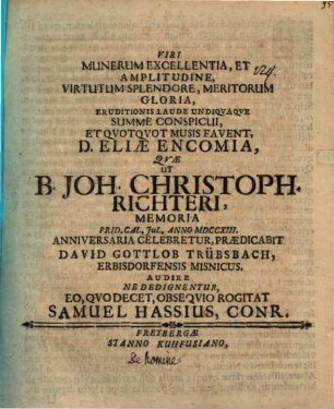 Viri munerum excellentia, et amplitudine, virtutum splendore, meritorum gloria, eruditionis laude undiquaque summe conspicui, et quotquot musis favent, D. Eliae encomia, quae ut B. Joh. Christoph. Richteri, memoria ... anniversaria celebretur, praedicabit David Gottlob Trübsbach ... audire ne dedignentur ... rogitat Samuel Hassius : [de homine praefatus]