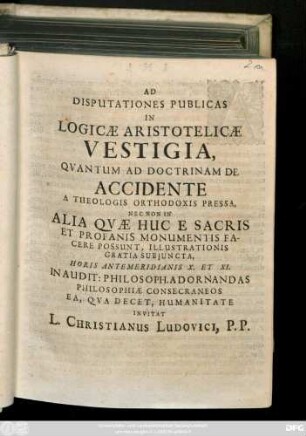 Ad Disputationes Publicas In Logicæ Aristotelicæ Vestigia, Qvantum Ad Doctrinam De Accidente A Theologis Orthodoxis Pressa, Nec Non In Alia Qvæ Huc E Sacris Et Profanis Monumentis Facere Possunt, Illustrationis Gratia Subjuncta, Horis Antemeridianis X. Et XI. In Audit: Philosoph. Adornandas Philosophiæ Consecraneos Ea, Qva Decet, Humanitate Invitat L. Christianus Ludovici, P. P. : [Dab. Lipsiæ Domin. IX. post. Trinitatis. A. MDCCXIII.]