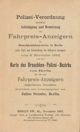 Polizei-Verordnung betreffend Anbringung und Benutzung von Fahrpreis-Anzeigern im Droschkenfuhrgewerbe in Berlin : nebst Tarif und Beschreibung des Fahrpreis-Anzeigers vom 8. November 1892 mit der Karte des Droschken-Polizei-Bezirks von Berlin für die mit Fahrpreis-Anzeigern ausgerüsteten Droschken