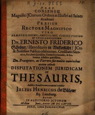 Consensu Magnifici ICtorum Ordinis in Illustri ad Salam Academia Praeside ... Dn. Ernesto Friderico Schröter ... Disputationem Iuridicam De Thesauris ... exhibet Julius Henricus de Bülow, Eq. Lüneburg. Autor ...