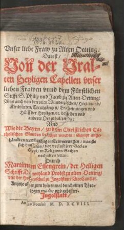 Vnser liebe Fraw zu Alten Oetting.|| Das ist/|| Von der Vral=||ten Heyligen Capellen vnser || lieben Frawen vnnd dem Fuerstlichen || Stifft S. Philip vnd Jacob zu Alten Oetting:|| Was auch von den vilen Wunderzeichen/ Heylthumb/|| Kirchfærten/ Creutzgængen/ Erscheinungen vnd || Huelff der Heyligen/ [et]c. desselben vnd || anderer Ort zuhalten sey:|| Vnd || Wie die Bayrn/ zu dem Christlichen Ca=||tholischen Glauben bekehrt worden ... || Durch || Martinum Eisengrein/ der Heiligen || Schrifft D. weyland Probst zu alten Oetting/|| vnd der Hohenschul zu Jngolstatt/ ViceCantzler.|| An jetzo aber zum drittenmal durch einen Theo=||logen reuidirt vnd gebessert.||