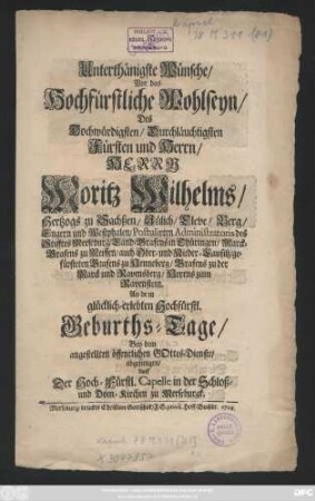 Unterthänigste Wünsche, Vor das Hochfürstliche Wohlseyn, Des Hochwürdigsten, Durchläuchtigsten Fürsten und Herrn, Herrn Moritz Wilhelms, Hertzogs zu Sachßen, Jülich, Cleve, Berg, Engern und Westphalen, Postulirten Administratoris des Stifftes Merseburg, Land-Grafens in Thüringen, Marck-Grafens zu Meissen, auch Ober- und Nieder-Lausitz ... An dem glücklich-erlebten Hochfürstl. Geburths-Tage, Bey dem angestellten öffentlichen GOttes-Dienste, abgesungen, Auff Der Hoch-Fürstl. Capelle in der Schloß- und Dom-Kirchen zu Merseburgk