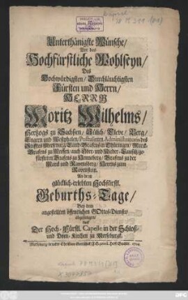 Unterthänigste Wünsche, Vor das Hochfürstliche Wohlseyn, Des Hochwürdigsten, Durchläuchtigsten Fürsten und Herrn, Herrn Moritz Wilhelms, Hertzogs zu Sachßen, Jülich, Cleve, Berg, Engern und Westphalen, Postulirten Administratoris des Stifftes Merseburg, Land-Grafens in Thüringen, Marck-Grafens zu Meissen, auch Ober- und Nieder-Lausitz ... An dem glücklich-erlebten Hochfürstl. Geburths-Tage, Bey dem angestellten öffentlichen GOttes-Dienste, abgesungen, Auff Der Hoch-Fürstl. Capelle in der Schloß- und Dom-Kirchen zu Merseburgk