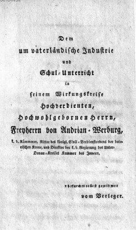 Dem um vaterlaendische Industrie und Schul-Unterricht in seinem Wirkungskreise Hochverdienten, Hochwohlgebornen Herrn, Freyherrn von Andrian-Werburg, k. b. Kaemmerer, Ritter des königl. Civil-Verdienstordens der baierischen Krone, und Direktor der k. b. Regierung des Unter-Donau-Kreises Kammer des Innern. ehrfurchtsvollest gewidmet vom Verleger