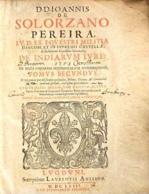 D. D. Ioannis De Solorzano Pereira, I. V. D. Ex. Eqvestri Militia D. Iacobi, Et in Svpremis Castellæ, & Indiarum Consiliis Senatoris; De Indiarvm Ivre : Sive De Ivsta Indiarvm Occidentalivm Inquisitione, Acquisitione, & Retentione, Tomvs Secvndvs. In quo omnia quæ ad seruitia personalia, Tributa, Decimas, & Commendas Indorum spectant, extissimè pertractantur... : ... sive de ivsta Indiarvm occidentalivm Gvbernatione ; cvm triplici Indice ...