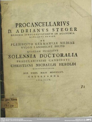 Procancellarius D. Adrianus Steger Ordinis Iureconsultorum In Academia Lipsiensi Senior De Plebiscito Germaniae Mediae Vulgo Landrecht Dicto Quaedam Praefatus Solennia Doctoralia Praeclarissimi Candidati Christiani Michaelis Heroldi Martisburgensis Die XXIII. Maii MDCCLXV. Celebranda Indicit