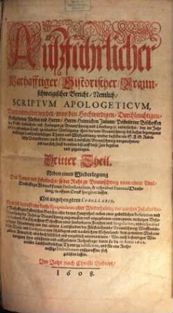 Aüßführlicher Warhaffter Historischer Bericht, die Fürstliche Land: vnd Erbstadt Braunschweig, Auch der Hertzogen zu Braunschweig vnd Lüneburg Wolffenbüttelschen Theils darüber habende Landesfürstliche Hoch: Obrig: vnd Gerechtigkeit ... betreffend : Auß beglaubten, vnleugbarn Geschichten, Scribenten, alten Briefflichen Vrkunden vnd Documenten mit Fleiß zusamen getragen durch einen besondern vnd dieser Sachen erfahrnen Liebhaber der Warheit, Jn drey HauptTheil abgetheilet, 3. Darin vermeldet wirdet, was den ... Herrn Heinrichen Julium ... Bischoffen des Stiffts Halberstadt ... verursachet, den im Jahr 1605 gebrauchten Ernst zu erlaubter Verfolgung ... vielfeltiger Landfriedbrüchigen Thaten ... wieder dieselbe als S.F.G. Rebellische Unterthanen ... vorzunehmen ...