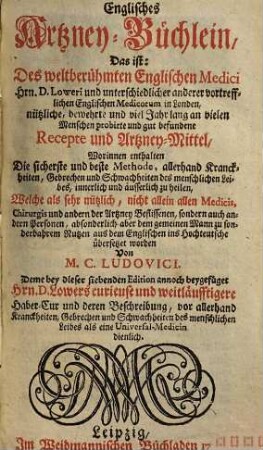 Englisches Artzney-Büchlein, 1. Das ist: d. weltberühmten engl. Medici Hrn. D. Loweri u. unterschiedl. anderer vortreffl. engl. Medicorum in Londen nützl. ... Recepte u. Artzney-Mittel ...