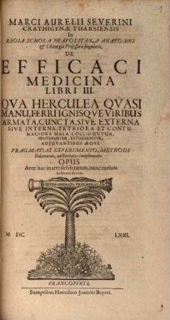 Marci Aurelii Severini Crathigenae Tharsiensis In Regia Schola Neapolitana Anatomes & Chirurgiae Professoris singularis, De Efficaci Medicina Libri III. : Qua Herculea Quasi Manu, Ferri Ignisque Viribus Armata, Cuncta, Sive Externa Sive Interna, Tetriora Et Contumaciora Mala Colliduntur, Proteruntur, Extinguuntur; Adiuvantibus Aeque Pragmatias Experimento, Methodi Fulcimento, auctoritatis complemento ; Opus Ante hac in arte desideratum, nunc rursum in lucem darum
