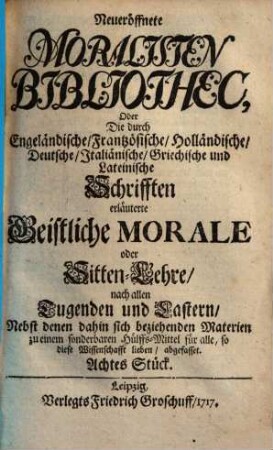 Neueröffnete Moralisten-Bibliothec, oder die durch engländische, frantzösische, holländische, deutsche, italiänische, griechische und lateinische Schriften erläuterte geistliche Morale oder Sitten-Lehre nach allen Tugenden und Lastern : nebst denen dahin sich beziehenden Materien zu einem sonderbaren Hülfs-Mittel für alle, so diese Wissenschaft lieben abgefasset. 8. 1717
