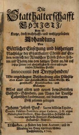 Die Statthalterschafft Christi, das ist: kurtze, doch wahrhafft- und wohlgegründete Abhandlung von göttlicher Einsetzung und bisheriger Nachfolge der Statthalter Christi auf Erden, nemlich der römischen Päbste Leben, Lehren und Thaten, von dem heiligen Petro an bis auf jetzige Zeiten ... : mit angehängter Beschreibung aller päbstlichen Land- und Herrschafter, deren Größe, Eigenschafft, Fruchtbarkeit und Gräntzen