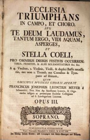 ECCLESIA TRIUMPHANS IN CAMPO, ET CHORO. SEV TE DEUM LAUDAMUS, TANTUM ERGO, VIDI AQUAM, ASPERGES, ET STELLA COELI, PRO OMNIBUS DIEBUS FESTIVIS OCCURRENTIBUS, PRIMITIIS, & ALIIS SOLEMNITATIBUS & c. & c. A 4. Vocibus, 2. Violinis, Violâ, & duplici Basso necessariis, nec non 2. Tromb. aut Cornibus & Tympano ad libitum, QUAM OMNIBUS MUSICES CHORIS APERIT FRANCISCUS JOSEPHUS LEONTIUS MEYER à Schauenseé, ... OPUS III. ... CUM LICENTIA SUPERIORUM