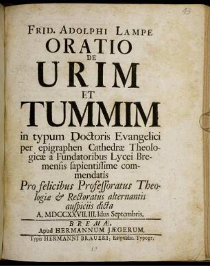 Frid. Adolphi Lampe Oratio De Urim Et Tummim in typum Doctoris Evangelici per epigraphen Cathedræ Theologicæ a Fundatoribus Lycei Bremensis sapientissime commendatis : Pro felicibus Professoratus Theologiæ & Rectoratus alternantis auspiciis dicta A. MDCCXXVII. III. Idus Septembris.