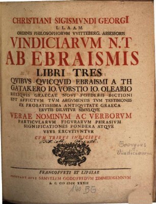 Christiani Sigismundi Georgi[i] L L. A A. M. Ordinis Philosophorum Witteberg. Assessoris Vindiciarum N. T. Ab Ebraismis Libri Tres : Quibus Quicquid Ebraismi A Th Gatakero Jo. Vorstio Jo. Oleario Reliquis Graecae Novi Foederis Dictioni Est Affictum Tum Argumentis Tum Testimoniis Ex Probatissima Antiquitate Graeca Erutis Diluitur Simulque Verae Nominum Ac Verborum Particularum Figurarum Phrasium Significationes Pondera Atque Usus Excutiuntur Cum Tribus Indicibus