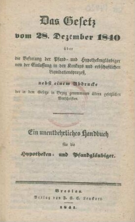 Das Gesetz von 18. Dezember 1840 über die Befreiung der Pfand- und Hypothekengläubiger von der Einlassung in den Konkurs und erbschaftlichen Liquidationsprozess, nebst einem Abdrucke der in dem Gesetze in Bezug genommenen ältern gesetzlichen Vorschriften : Ein unentbehrliches Handbuch für die Hypotheken- und Pfandgläubiger