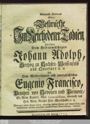 Allerneueste Entrevue Oder: Gespräche Jm Reiche derer Todten, Zwischen Dem Heldenmüthigen Johann Adolph, Hertzog zu Sachsen-Weissenfels und Querfurt [et]c. [et]c. Und Dem Weltberühmten und unvergleichlichen Eugenio Francisco, Printzen von Savoyen und Piemont, ... Worinnen beyder Herren Leben, rühmliche Helden, Thaten und Lebens Ende, nebst verschiedenen darüber gemachten merckwürdigen Anmerckungen, enthalten