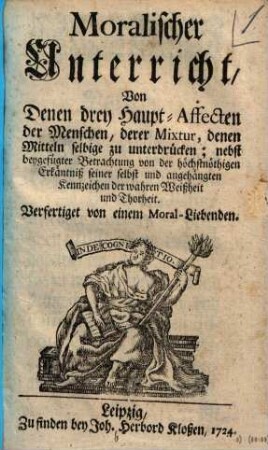 Moralischer Unterricht, Von Denen drey Haupt-Affecten der Menschen, derer Mixtur, denen Mitteln selbigen zu unterdrücken : nebst beygefügter Betrachtung von der höchstnöthigen Erkänntniß seiner selbst und angehängten Kennzeichen der wahren Weißheit und Thorheit