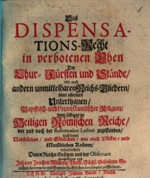 Das Dispensations-Recht in verbotenen Ehen Der Chur-Fürsten und Stände : wie auch andern unmittelbaren Reichs-Gliedern samt allerseits Unterthanen, Papistisch- und Protestantischer Religion, wem selbiges im Heiligen Römischen Reiche, vor und nach der Reformation Lutheri zugestanden, nach denen Natürlichen, und Göttlichen, wie auch Völcker- und Menschlichen-Rechten, insonderheit Denen Reichs-Gesetzen und der Observanz