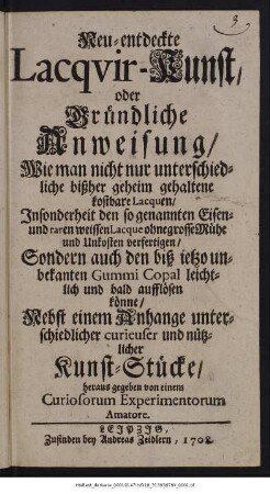 Neu-entdeckte Lacqvir-Kunst oder Gründliche Anweisung, Wie man nicht nur unterschiedliche bißher geheim gehaltene kostbare Lacquen, Insonderheit den so genannten Eisen- und raren weissen Lacque ohne grosse Mühe und Unkosten verfertigen, Sondern auch den biß ietzo unbekanten Gummi Copal leichtlich und bald aufflösen könne : Nebst einem Anhange unterschiedlicher curieuser und nützlicher Kunst-Stücke