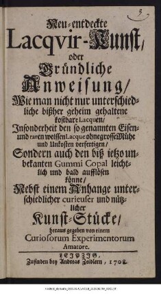 Neu-entdeckte Lacqvir-Kunst oder Gründliche Anweisung, Wie man nicht nur unterschiedliche bißher geheim gehaltene kostbare Lacquen, Insonderheit den so genannten Eisen- und raren weissen Lacque ohne grosse Mühe und Unkosten verfertigen, Sondern auch den biß ietzo unbekanten Gummi Copal leichtlich und bald aufflösen könne : Nebst einem Anhange unterschiedlicher curieuser und nützlicher Kunst-Stücke