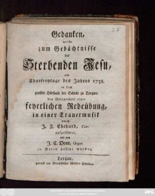 Gedanken, welche zum Gedächtnisse des Sterbenden Jesu, am Charfreytage des Jahres 1758. in dem grossen Hörsaale der Schule zu Torgau, bey Gelegenheit einer feyerlichen Redeübung, in einer Trauermusik durch J. F. Ehrhard, Cant. aufgeführet, und von J. C. Dorn, Organ. in Noten gesetzt worden