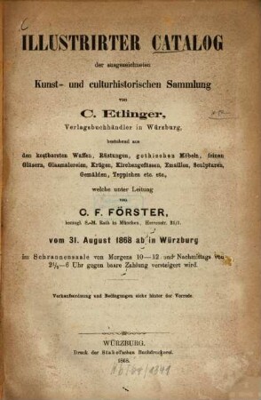 Illustrirter Catalog der ausgezeichneten kunst- und culturhistorischen Sammlung von C. Etlinger, Verlagsbuchhändler in Würzburg : bestehend aus den kostbarsten Waffen, Rüstungen, gothischen Möbeln, feinen Gläsern, Glasmalereien, Krügen, Kirchengefässen, Emaillen, Sculpturen, Gemälden, Teppichen etc. etc., welche unter Leitung von C. F. Förster ... vom 31. August 1868 ab in Würzburg ... versteigert wird