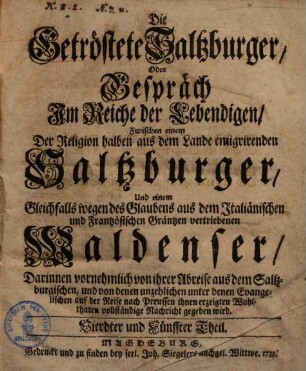 Die getröstete Saltzburger, Oder Gespräch Im Reiche der Lebendigen, Zwischen einem Der Religion halben aus dem Lande emigrirenden Saltzburger, Und einem gleichfalls wegen des Glaubens aus dem Italiänischen und Frantzösischen Gräntzen vertriebenen Waldenser : Darinnen vornehmlich von ihrer Abreise aus dem Saltzburgische, und von denen unzehlichen unter denen Evangelischen auf der Reise nach Preussen ihnen erzeigten Wohlthaten vollständige Nachricht gegeben wird, Vierdter und Fünffter Theil