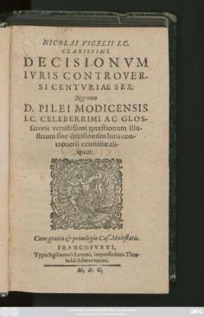 NICOLAI VIGELII I.C.|| CLARISSIMI,|| DECISIONVM || IVRIS CONTROVER-||SI CENTVRIAE SEX:|| Nec non || D. PILEI MODICENSIS || I.C. CELEBERRIMI AC GLOS-||satoris vetustissimi quaestionum illu-||strium siue decisionum Iuris con-||trouersi centuriae ali-||quot.||