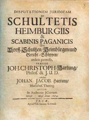 Disputationem Juridicam De Schultetis Heimburgiis & Scabinis Paganicis Von Dorff-Schultzen, Heimbürgen und Gericht-Schöppen, ordinis permissu, Præside Joh. Christoph. Hartung, Philos. & I.U.D. exhibet Johan. Jacob. Hartung, Marlishus. Thuring. Avtor In Auditorio JCtorum. Mense Maji Anno 1684