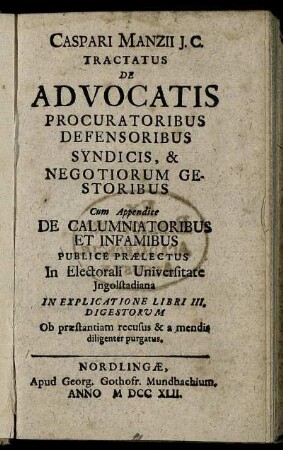 Caspari Manzii J.C. Tractatus De Advocatis Procuratoribus Defensoribus Syndicis, & Negotiorum Gestoribus : Cum Appendice De Calumniatoribus Et Infamibus Publice Praelectus In Electorali Universitate Ingolstadiana In Explicatione Libri III. Digestorum