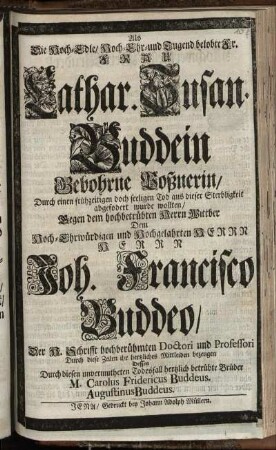 Als Die Hoch-Edle, Hoch-Ehr- und Tugend belobte Fr. Frau Cathar. Susan. Buddein Gebohrne Poßnerin, Durch einen frühzeitigen ... Tod ... abgefodert [!] wurde wollten, Gegen dem hochbetrübten Herrn Wittber Dem ... Hochgelahrten Herrn ... Joh. Francisco Buddeo, Der H. Schrifft ... Doctori und Professori Durch diese Zeilen ihr hertzliches Mittleiden bezeugen Dessen ... betrübte Brüder M. Carolus Fridericus Buddeus. Augustinus Buddeus